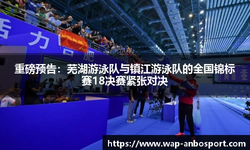 重磅预告：芜湖游泳队与镇江游泳队的全国锦标赛18决赛紧张对决